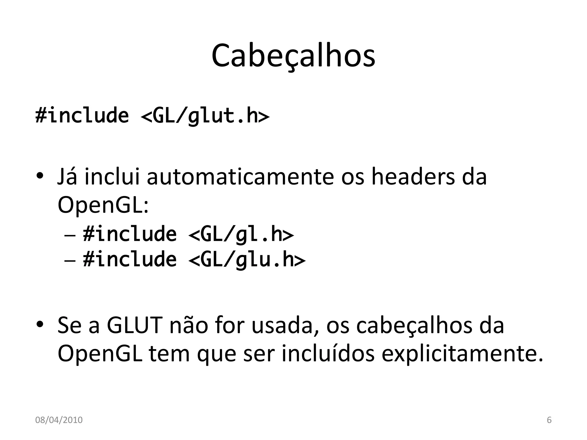 Cabeçalhos
#include <GL/glut.h>


• Já inclui automaticamente os headers da
  OpenGL:
      – #include <GL/gl.h>
      – #include <GL/glu.h>


• Se a GLUT não for usada, os cabeçalhos da
  OpenGL tem que ser incluídos explicitamente.

08/04/2010                                       6
 