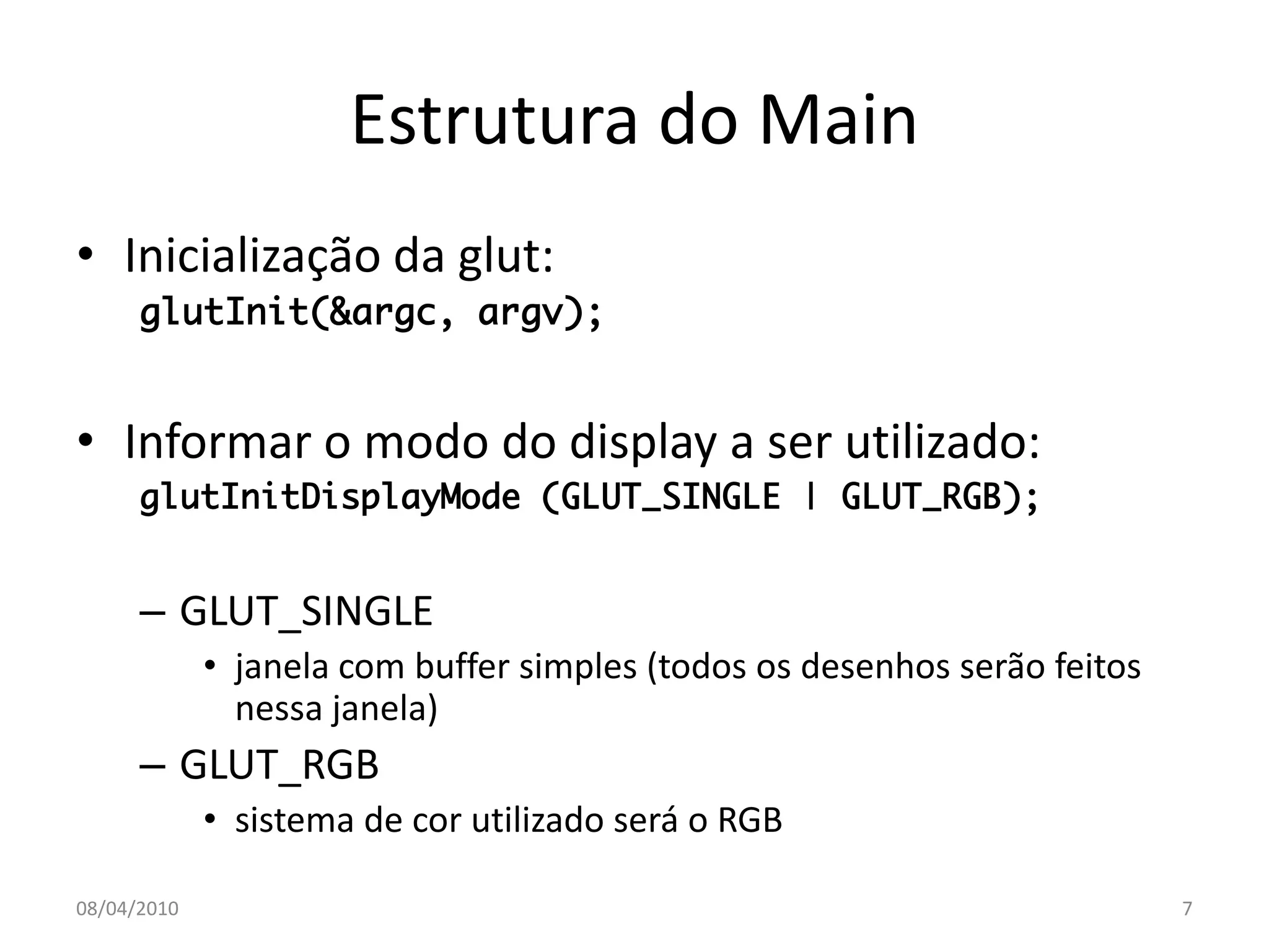 Estrutura do Main
• Inicialização da glut:
      glutInit(&argc, argv);


• Informar o modo do display a ser utilizado:
      glutInitDisplayMode (GLUT_SINGLE | GLUT_RGB);


      – GLUT_SINGLE
             • janela com buffer simples (todos os desenhos serão feitos
               nessa janela)
      – GLUT_RGB
             • sistema de cor utilizado será o RGB

08/04/2010                                                                 7
 