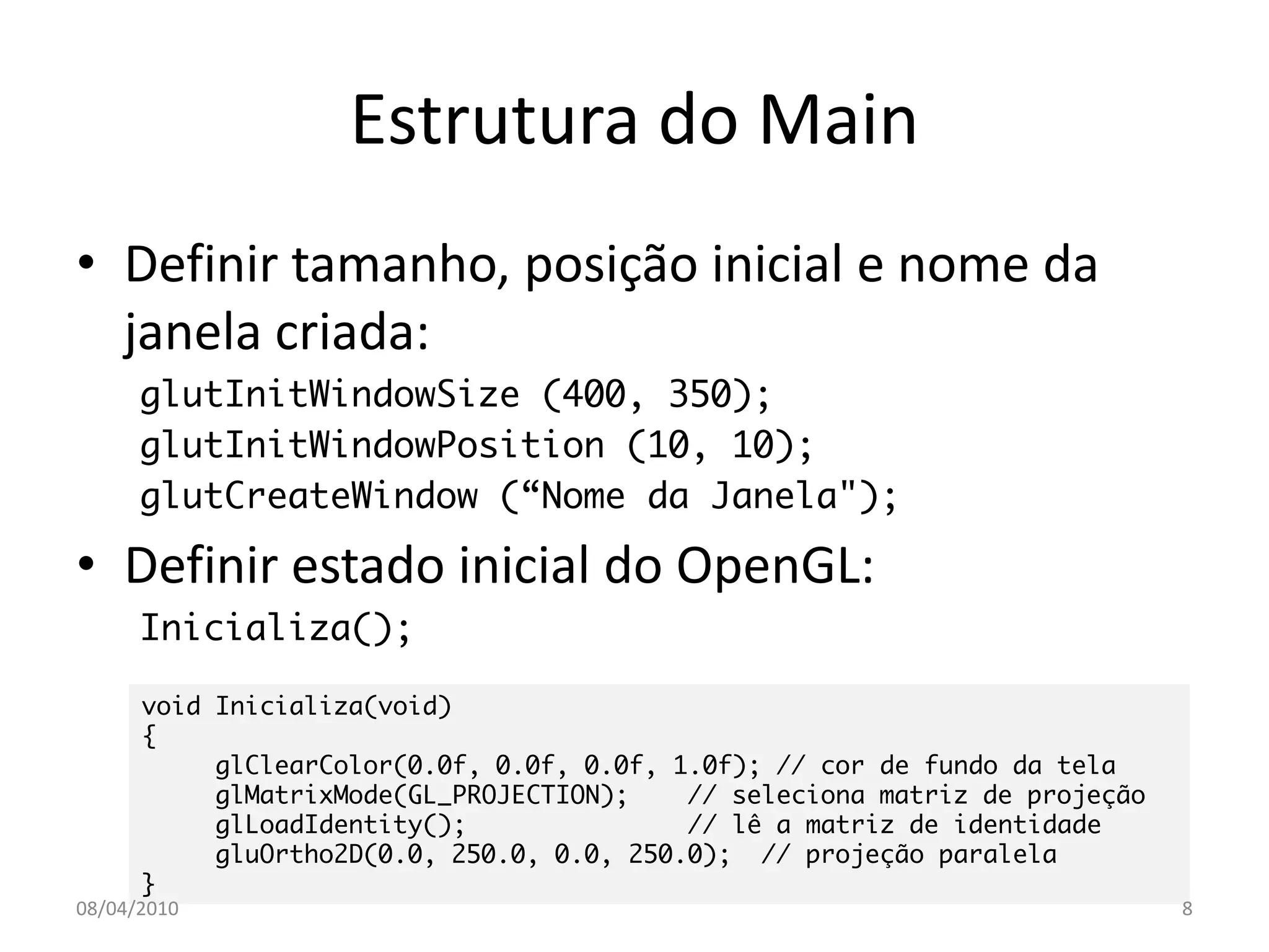 Estrutura do Main
• Definir tamanho, posição inicial e nome da
  janela criada:
      glutInitWindowSize (400, 350);
      glutInitWindowPosition (10, 10);
      glutCreateWindow (“Nome da Janela");

• Definir estado inicial do OpenGL:
      Inicializa();

      void Inicializa(void)
      {
           glClearColor(0.0f, 0.0f, 0.0f, 1.0f); // cor de fundo da tela
           glMatrixMode(GL_PROJECTION);    // seleciona matriz de projeção
           glLoadIdentity();               // lê a matriz de identidade
           gluOrtho2D(0.0, 250.0, 0.0, 250.0); // projeção paralela
      }
08/04/2010                                                                   8
 