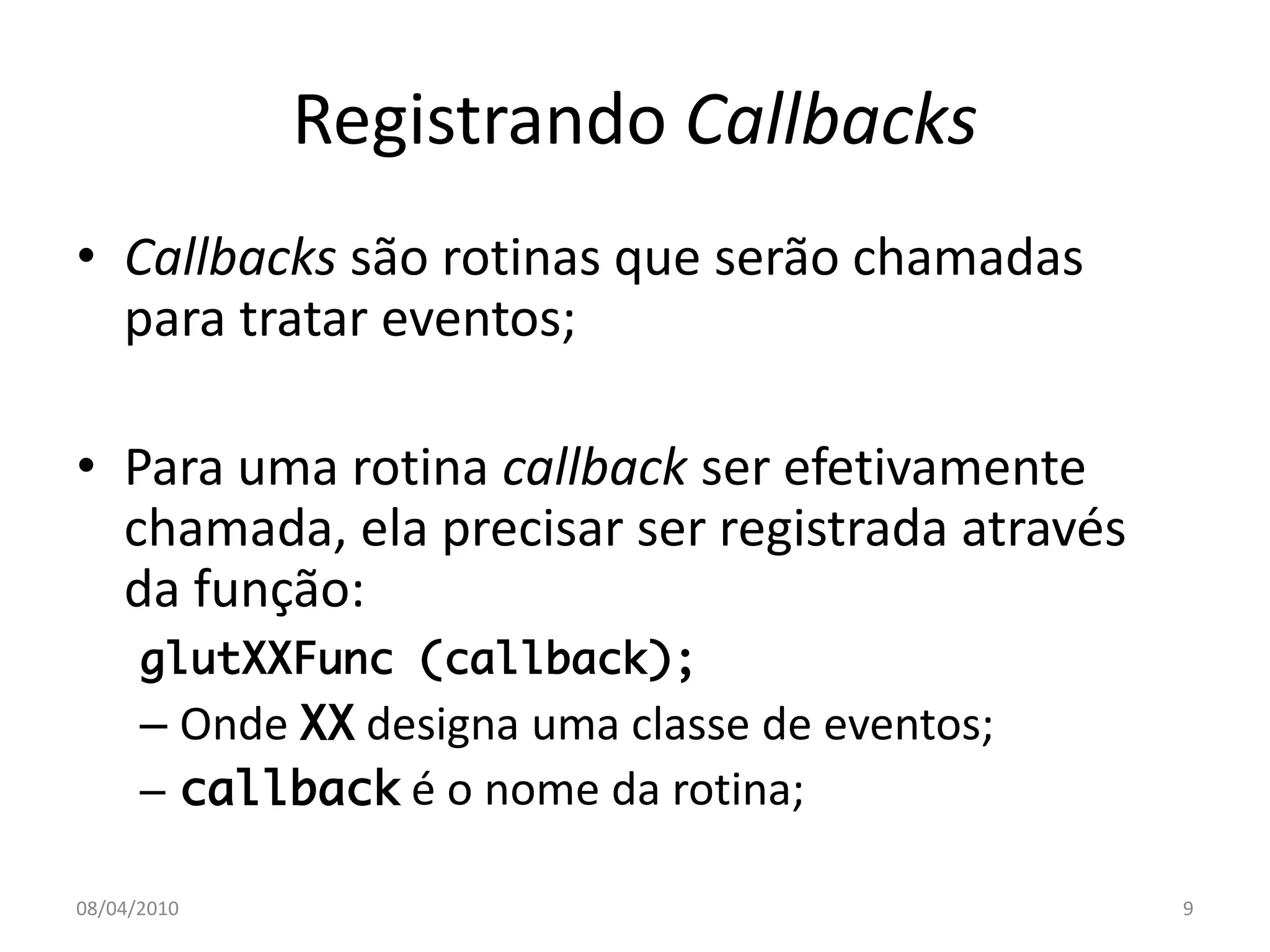 Registrando Callbacks
• Callbacks são rotinas que serão chamadas
  para tratar eventos;

• Para uma rotina callback ser efetivamente
  chamada, ela precisar ser registrada através
  da função:
      glutXXFunc (callback);
      – Onde XX designa uma classe de eventos;
      – callback é o nome da rotina;

08/04/2010                                       9
 