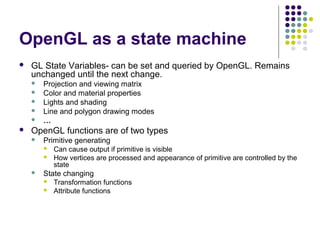OpenGL as a state machine
   GL State Variables- can be set and queried by OpenGL. Remains
    unchanged until the next change.
       Projection and viewing matrix
       Color and material properties
       Lights and shading
       Line and polygon drawing modes
       …
   OpenGL functions are of two types
       Primitive generating
           Can cause output if primitive is visible
           How vertices are processed and appearance of primitive are controlled by the
            state
       State changing
           Transformation functions
           Attribute functions
 