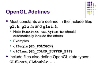 OpenGL #defines
 Most
     constants are defined in the include files
 gl.h, glu.h and glut.h
    Note #include <GL/glut.h> should
     automatically include the others
    Examples
    glBegin(GL_POLYGON)
    glClear(GL_COLOR_BUFFER_BIT)
 include
       files also define OpenGL data types:
 GLfloat, GLdouble,….
 