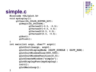 simple.c
 #include <GL/glut.h>
 void mydisplay(){
      glClear(GL_COLOR_BUFFER_BIT);
         glBegin(GL_POLYGON);
                 glVertex2f(-0.5, -0.5);
                 glVertex2f(-0.5, 0.5);
                 glVertex2f(0.5, 0.5);
                 glVertex2f(0.5, -0.5);
         glEnd();
         glFlush();
 }
 int main(int argc, char** argv){
        glutInit(&argc, argv);
        glutInitDisplayMode (GLUT_SINGLE | GLUT_RGB);
        glutInitWindowSize(500,500);
        glutInitWindowPosition(0,0);
        glutCreateWindow("simple");
        glutDisplayFunc(mydisplay);
        init();
        glutMainLoop();
 }
 