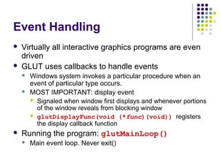 Event Handling
   Virtually all interactive graphics programs are even
    driven
   GLUT uses callbacks to handle events
       Windows system invokes a particular procedure when an
        event of particular type occurs.
       MOST IMPORTANT: display event
         Signaled when window first displays and whenever portions
          of the window reveals from blocking window
         glutDisplayFunc(void (*func)(void)) registers
          the display callback function
   Running the program: glutMainLoop()
       Main event loop. Never exit()
 