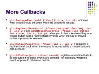 More Callbacks
   glutReshapeFunc(void (*func)(int w, int h)) indicates
    what action should be taken when the window is resized.
   glutKeyboardFunc(void (*func)(unsigned char key, int
    x, int y)) and glutMouseFunc(void (*func)(int button,
    int state, int x, int y)) allow you to link a keyboard key or a
    mouse button with a routine that's invoked when the key or mouse
    button is pressed or released.
   glutMotionFunc(void (*func)(int x, int y)) registers a
    routine to call back when the mouse is moved while a mouse button is
    also pressed.

   glutIdleFunc(void (*func)(void)) registers a function that's to
    be executed if no other events are pending - for example, when the
    event loop would otherwise be idle
 