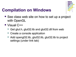 Compilation on Windows
  See  class web site on how to set up a project
   with OpenGL
  Visual C++
      Get glut.h, glut32.lib and glut32.dll from web
      Create a console application
      Add opengl32.lib, glut32.lib, glut32.lib to project
       settings (under link tab)
 