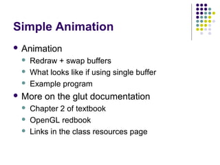 Simple Animation
 Animation
    Redraw + swap buffers
    What looks like if using single buffer
    Example program
 More   on the glut documentation
    Chapter 2 of textbook
    OpenGL redbook
    Links in the class resources page
 