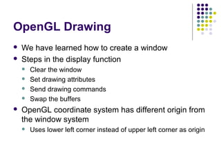 OpenGL Drawing
   We have learned how to create a window
   Steps in the display function
       Clear the window
       Set drawing attributes
       Send drawing commands
       Swap the buffers
   OpenGL coordinate system has different origin from
    the window system
       Uses lower left corner instead of upper left corner as origin
 