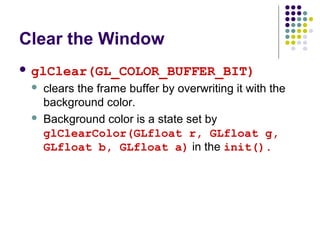 Clear the Window
 glClear(GL_COLOR_BUFFER_BIT)
    clears the frame buffer by overwriting it with the
     background color.
    Background color is a state set by
     glClearColor(GLfloat r, GLfloat g,
     GLfloat b, GLfloat a) in the init().
 