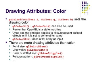 Drawing Attributes: Color
   glColor3f(GLfloat r, GLfloat g, GLfloat b)            sets the
    drawing color
       glColor3d(), glColor3ui() can also be used
       Remember OpenGL is a state machine
       Once set, the attribute applies to all subsequent defined
        objects until it is set to some other value
       glColor3fv() takes a flat array as input
   There are more drawing attributes than color
       Point size: glPointSize()
       Line width: glLinewidth()
       Dash or dotted line: glLineStipple()
       Polygon pattern: glPolygonStipple()
       …
 