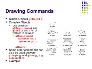 Drawing Commands
   Simple Objects glRectf()
   Complex Objects
       Use construct
        glBegin(mode) and
        glEnd() and a list of
        vertices in between
           glBegin(mode)
              glVertex(v0);
               glVertex(v1);
               ...
            glEnd();
   Some other commands can
    also be used between
    glBegin() and glEnd(), e.g.
    glColor3f().
   Example
 