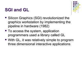 SGI and GL
 Silicon Graphics (SGI) revolutionized the
  graphics workstation by implementing the
  pipeline in hardware (1982)
 To access the system, application
  programmers used a library called GL
 With GL, it was relatively simple to program
  three dimensional interactive applications
 