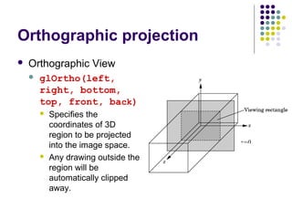 Orthographic projection
   Orthographic View
       glOrtho(left,
        right, bottom,
        top, front, back)
           Specifies the
            coordinates of 3D
            region to be projected
                                      z=0
            into the image space.
           Any drawing outside the
            region will be
            automatically clipped
            away.
 