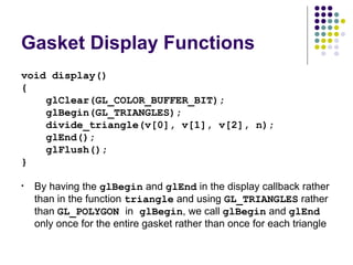 Gasket Display Functions
void display()
{
    glClear(GL_COLOR_BUFFER_BIT);
    glBegin(GL_TRIANGLES);
    divide_triangle(v[0], v[1], v[2], n);
    glEnd();
    glFlush();
}

•   By having the glBegin and glEnd in the display callback rather
    than in the function triangle and using GL_TRIANGLES rather
    than GL_POLYGON in glBegin, we call glBegin and glEnd
    only once for the entire gasket rather than once for each triangle
 