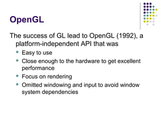 OpenGL
The success of GL lead to OpenGL (1992), a
  platform-independent API that was
    Easy to use
    Close enough to the hardware to get excellent
     performance
    Focus on rendering
    Omitted windowing and input to avoid window
     system dependencies
 