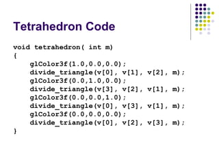 Tetrahedron Code
void tetrahedron( int m)
{
    glColor3f(1.0,0.0,0.0);
    divide_triangle(v[0], v[1],   v[2], m);
    glColor3f(0.0,1.0,0.0);
    divide_triangle(v[3], v[2],   v[1], m);
    glColor3f(0.0,0.0,1.0);
    divide_triangle(v[0], v[3],   v[1], m);
    glColor3f(0.0,0.0,0.0);
    divide_triangle(v[0], v[2],   v[3], m);
}
 