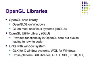 OpenGL Libraries
   OpenGL core library
     OpenGL32 on Windows

     GL on most unix/linux systems (libGL.a)

   OpenGL Utility Library (GLU)
     Provides functionality in OpenGL core but avoids
       having to rewrite code
   Links with window system
     GLX for X window systems, WGL for Windows

     Cross-platform GUI libraries: GLUT, SDL, FLTK, QT,
       …
 