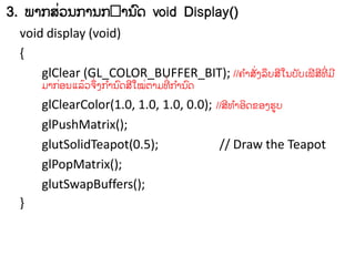 3. ພາກລ຤ຌກາຌກ າຌຈ void Display()
          ໃ           ຺
  void display (void)
  {
      glClear (GL_COLOR_BUFFER_BIT); //຃ ໍາລໃຄຣຶຍລີເຌຍ ັຍຽຟີ ລ຋ໃ ີຠີ
                                             ັ                ີ
       ຠາກວຌ຾ຣ຤຅ໃ ຄກາຌ ຺ຈລີເໝຉາຠ຋ໃ ີກາຌ ຺ຈ
          ໃ   ໄ ຶ ໍ          ໃ       ໍ

       glClearColor(1.0, 1.0, 1.0, 0.0); //ລີ຋ ໍາວິຈຂວຄຨູຍ
       glPushMatrix();
       glutSolidTeapot(0.5);              // Draw the Teapot
       glPopMatrix();
       glutSwapBuffers();
  }
 