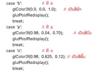 case 'b':           // ຃ີ b
   glColor3f(0.0, 0.0, 1.0);    // ຽຎັຌລຟາ
                                         ີ ໄ
   glutPostRedisplay();
   break;
case 'p':           // ຃ີ p
   glColor3f(0.98, 0.04, 0.70);        // ຽຎັຌລຍ຤ ີ ຺
   glutPostRedisplay();
   break;
case 'o':           // ຃ີ o
   glColor3f(0.98, 0.625, 0.12); // ຽຎັຌລລຠ  ີ ຺ໄ
   glutPostRedisplay();
   break;
 