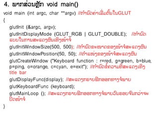 4. ພາກລ຤ຌ຦ົກ void main()
       ໃ   ັ
void main (int argc, char **argv) //ກາຌຈ຃າຽຣໃ ຠຉຌເຌGLUT
                                       ໍ ຺ ໃ ີ ຺ໄ
{
   glutInit (&argc, argv);
   glutInitDisplayMode (GLUT_RGB | GLUT_DOUBLE); //ກາຌຈ          ໍ ຺
   ຾ຍຍເຌກາຌລະ຾ຈຄຏຌຽ຋ິຄໜາ຅ໍ
                       ຺     ໄ
   glutInitWindowSize(500, 500); //ກາຌຈຂະໜາຈຂວຄໜາ຅ລະ຾ຈຄຏຌ
                                      ໍ ຺                ໄ ໍ         ຺
   glutInitWindowPosition(50, 50); //ຉາ຾ໜຄຂວຄໜາ຅ລະ຾ຈຄຏຌ
                                        ໍ  ໃ       ໄ ໍ         ຺
   glutCreateWindow ("Keyboard function : r=red, g=green, b=blue,
                                             ໍ ຺ ໄ
   p=ping, o=orange, c=cyan, e=exit"); //ກາຌຈຂໍ຃຤າຠ຋ໃ ິລະ຾ຈຄຽ຋ິຄ
   title bar
   glutDisplayFunc(display); //ລະ຾ຈຄກຢາຍຟິ ກວວກ຋າຄ຅ພາຍ    ໍ
   glutKeyboardFunc (keyboard);
   glutMainLoop (); //ລະ຾ຈຄກຢາຍຟິ ກວວກ຋າຄ຅ພາຍ຤ຌຨວຍ຅ຌກ຤າ຅ະ
                                                ໍ      ຺     ຺    ໃ
   ຎິຈໜາ຅ໍ
         ໄ
}
 