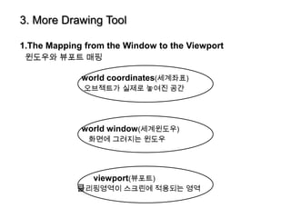 3. More Drawing Tool

1.The Mapping from the Window to the Viewport
 윈도우와 뷰포트 매핑

             world coordinates(세계좌표)
              오브젝트가 실제로 놓여진 공간




             world window(세계윈도우)
               화면에 그려지는 윈도우




                viewport(뷰포트)
            클리핑영역이 스크린에 적용되는 영역
 