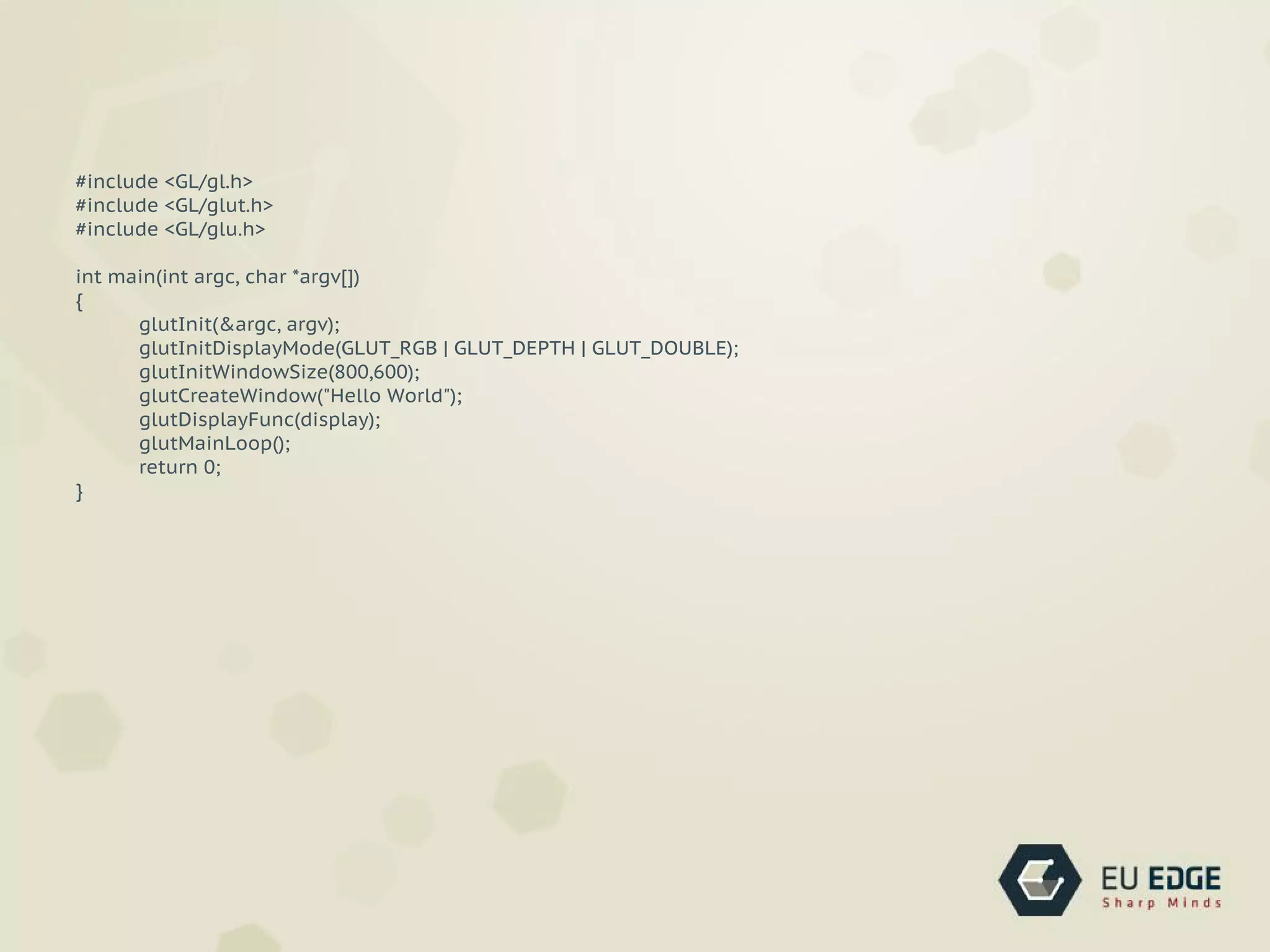 #include <GL/gl.h>
#include <GL/glut.h>
#include <GL/glu.h>
int main(int argc, char *argv[])
{
glutInit(&argc, argv);
glutInitDisplayMode(GLUT_RGB | GLUT_DEPTH | GLUT_DOUBLE);
glutInitWindowSize(800,600);
glutCreateWindow("Hello World");
glutDisplayFunc(display);
glutMainLoop();
return 0;
}
 