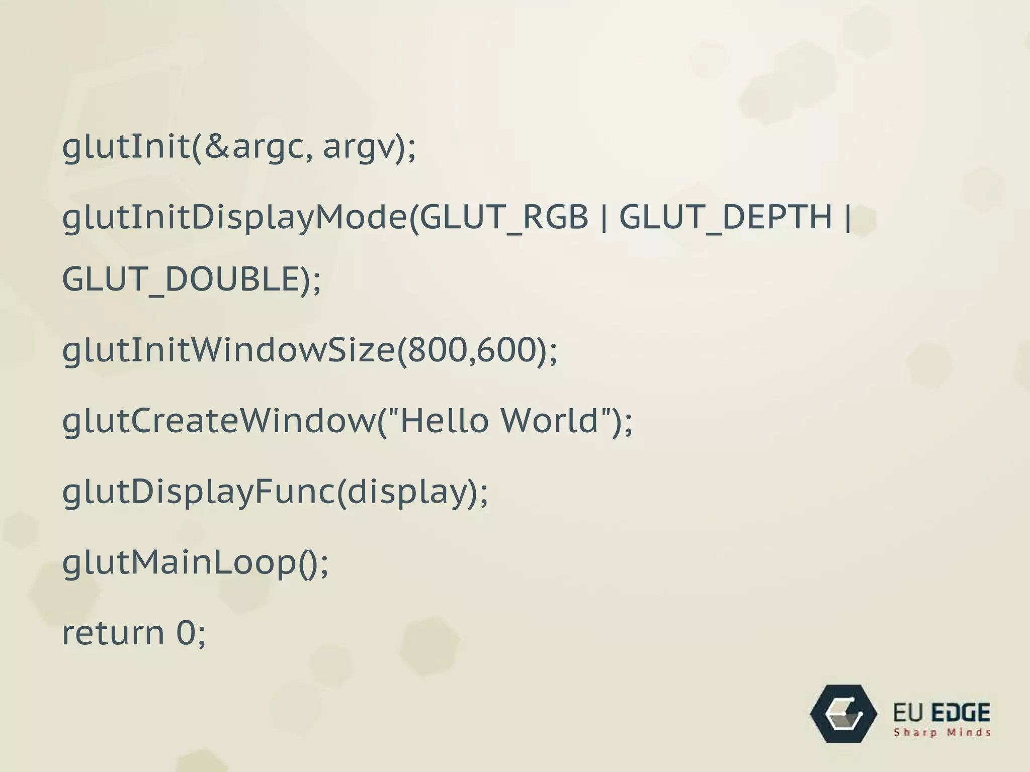 glutInit(&argc, argv);
glutInitDisplayMode(GLUT_RGB | GLUT_DEPTH |
GLUT_DOUBLE);
glutInitWindowSize(800,600);
glutCreateWindow("Hello World");
glutDisplayFunc(display);
glutMainLoop();
return 0;
 