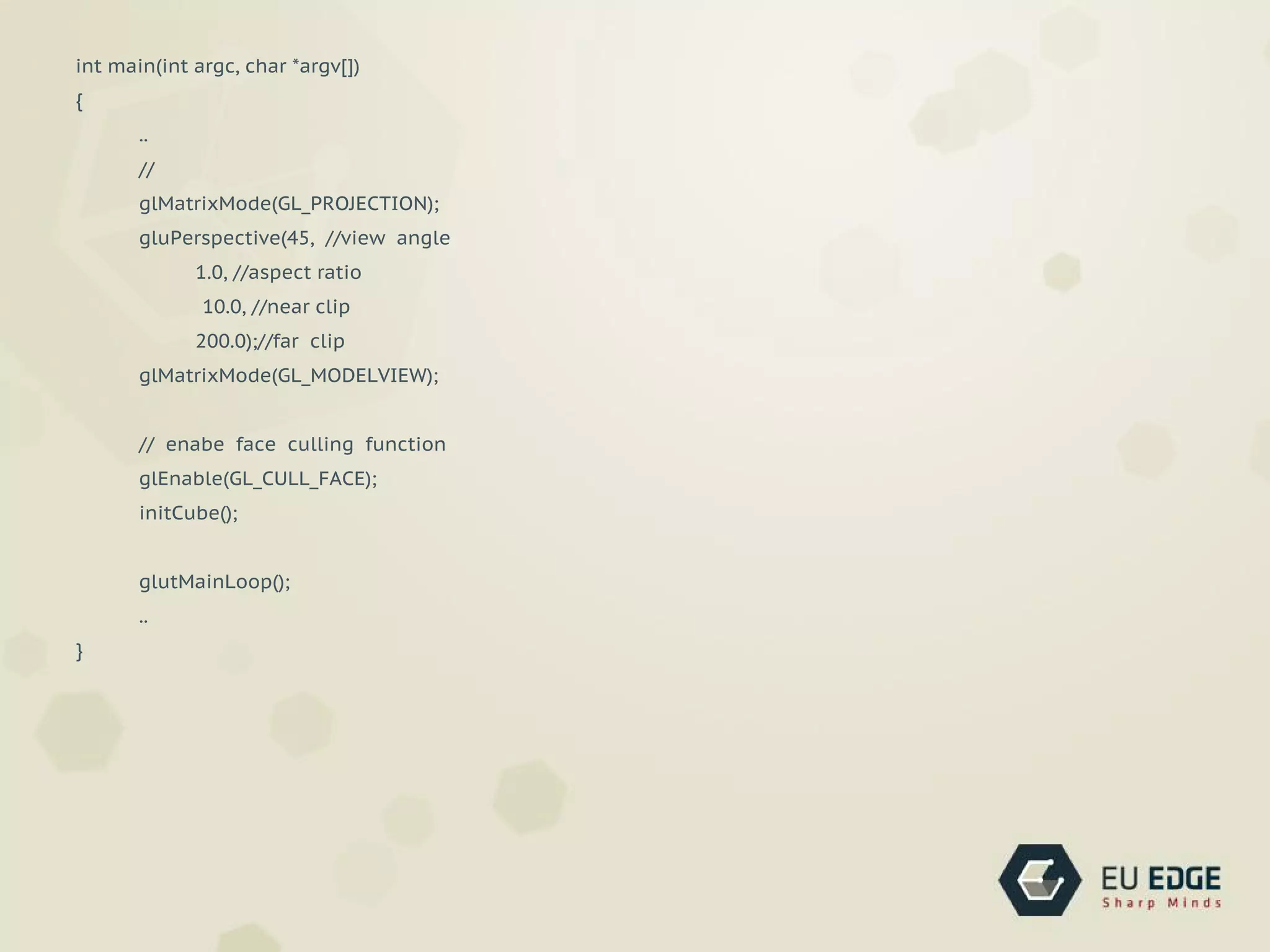 int main(int argc, char *argv[])
{
..
//
glMatrixMode(GL_PROJECTION);
gluPerspective(45, //view angle
1.0, //aspect ratio
10.0, //near clip
200.0);//far clip
glMatrixMode(GL_MODELVIEW);
// enabe face culling function
glEnable(GL_CULL_FACE);
initCube();
glutMainLoop();
..
}
 