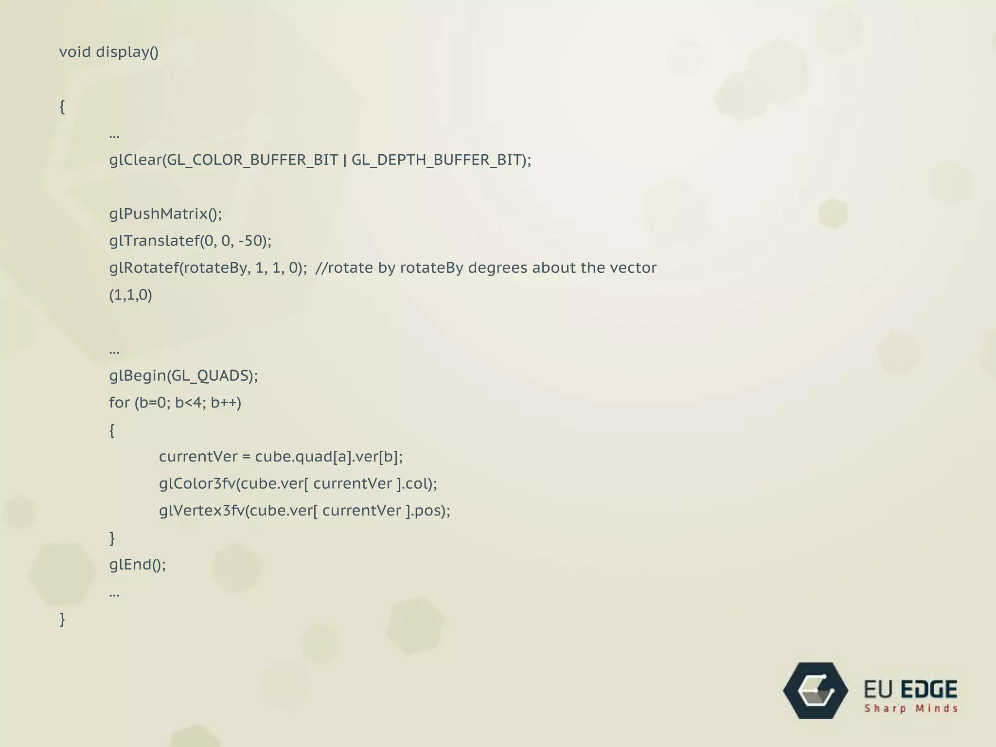 void display()
{
...
glClear(GL_COLOR_BUFFER_BIT | GL_DEPTH_BUFFER_BIT);
glPushMatrix();
glTranslatef(0, 0, -50);
glRotatef(rotateBy, 1, 1, 0); //rotate by rotateBy degrees about the vector
(1,1,0)
...
glBegin(GL_QUADS);
for (b=0; b<4; b++)
{
currentVer = cube.quad[a].ver[b];
glColor3fv(cube.ver[ currentVer ].col);
glVertex3fv(cube.ver[ currentVer ].pos);
}
glEnd();
...
}
 