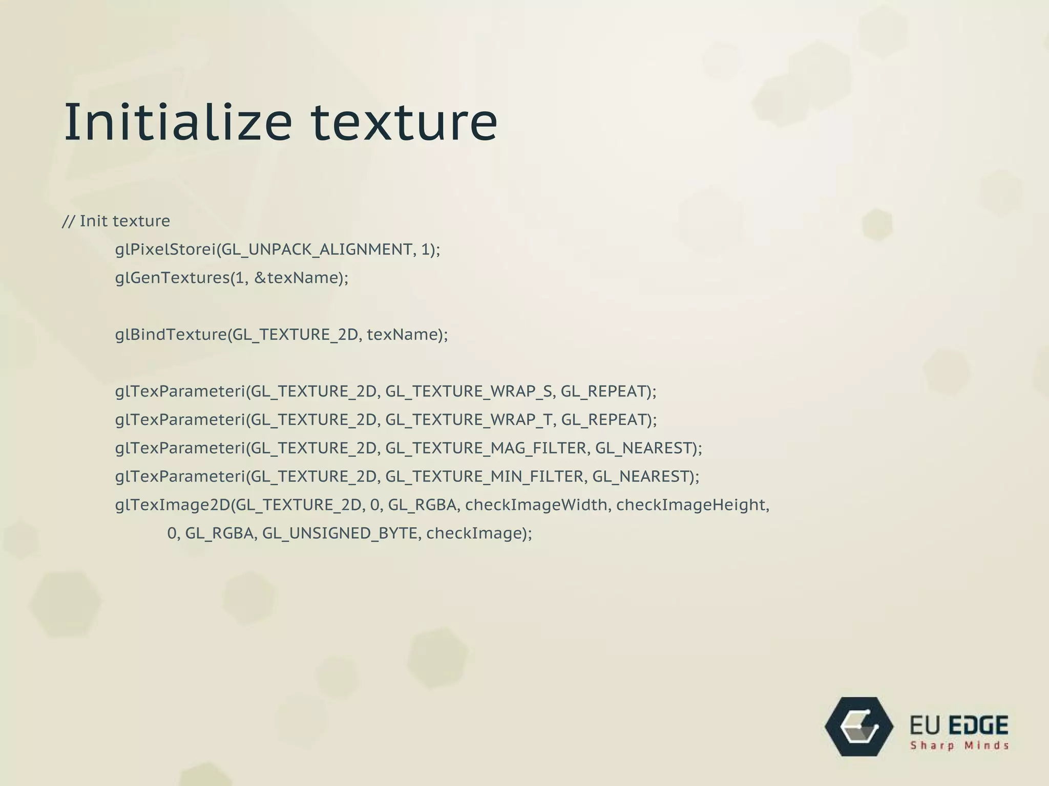 // Init texture
glPixelStorei(GL_UNPACK_ALIGNMENT, 1);
glGenTextures(1, &texName);
glBindTexture(GL_TEXTURE_2D, texName);
glTexParameteri(GL_TEXTURE_2D, GL_TEXTURE_WRAP_S, GL_REPEAT);
glTexParameteri(GL_TEXTURE_2D, GL_TEXTURE_WRAP_T, GL_REPEAT);
glTexParameteri(GL_TEXTURE_2D, GL_TEXTURE_MAG_FILTER, GL_NEAREST);
glTexParameteri(GL_TEXTURE_2D, GL_TEXTURE_MIN_FILTER, GL_NEAREST);
glTexImage2D(GL_TEXTURE_2D, 0, GL_RGBA, checkImageWidth, checkImageHeight,
0, GL_RGBA, GL_UNSIGNED_BYTE, checkImage);
Initialize texture
 