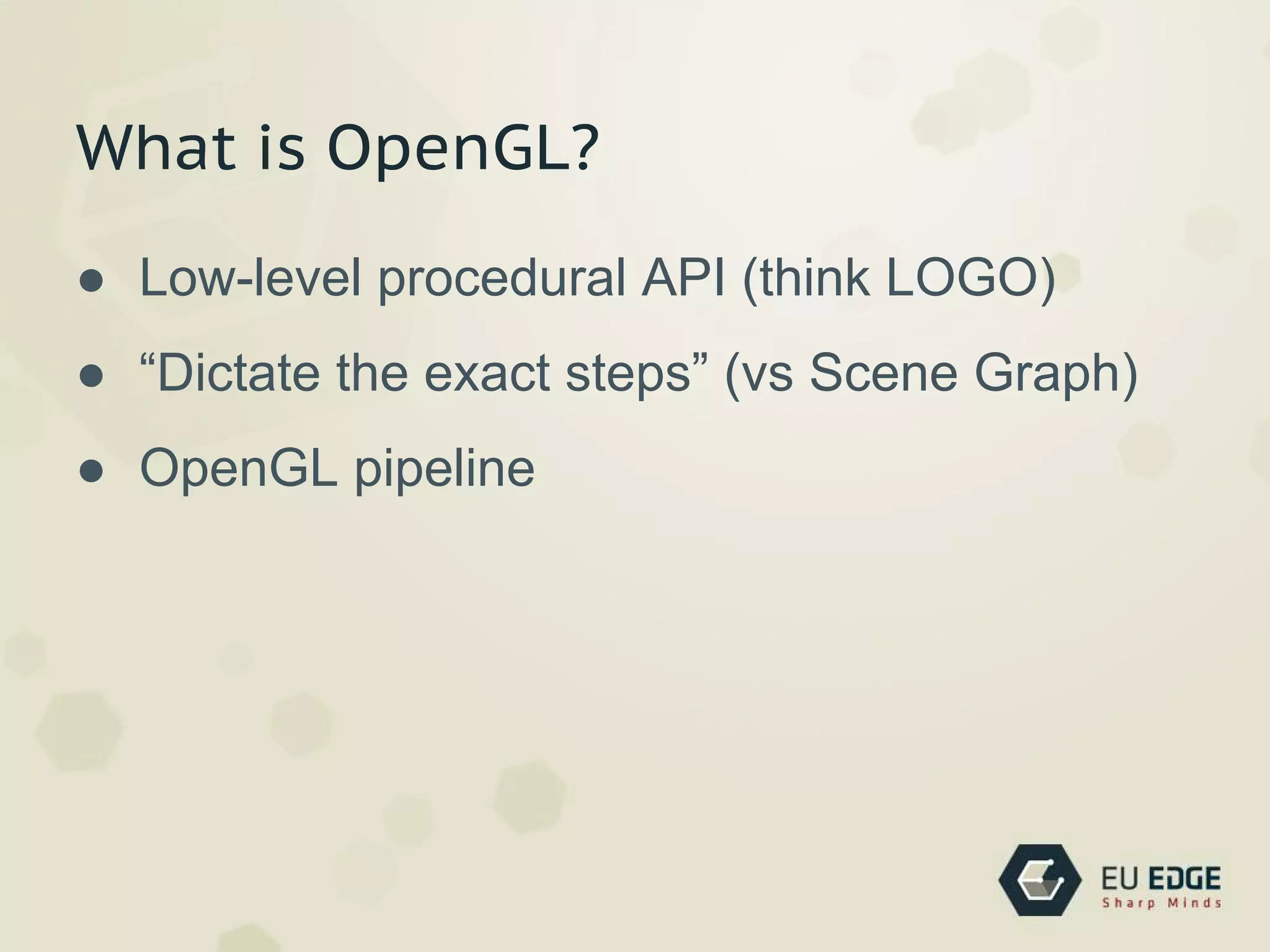 What is OpenGL?
● Low-level procedural API (think LOGO)
● “Dictate the exact steps” (vs Scene Graph)
● OpenGL pipeline
 