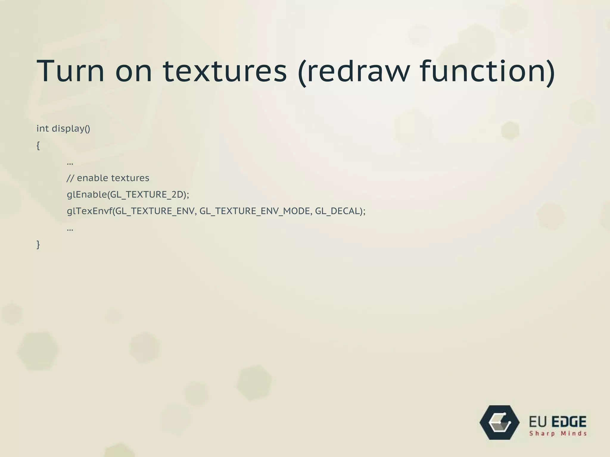int display()
{
...
// enable textures
glEnable(GL_TEXTURE_2D);
glTexEnvf(GL_TEXTURE_ENV, GL_TEXTURE_ENV_MODE, GL_DECAL);
...
}
Turn on textures (redraw function)
 