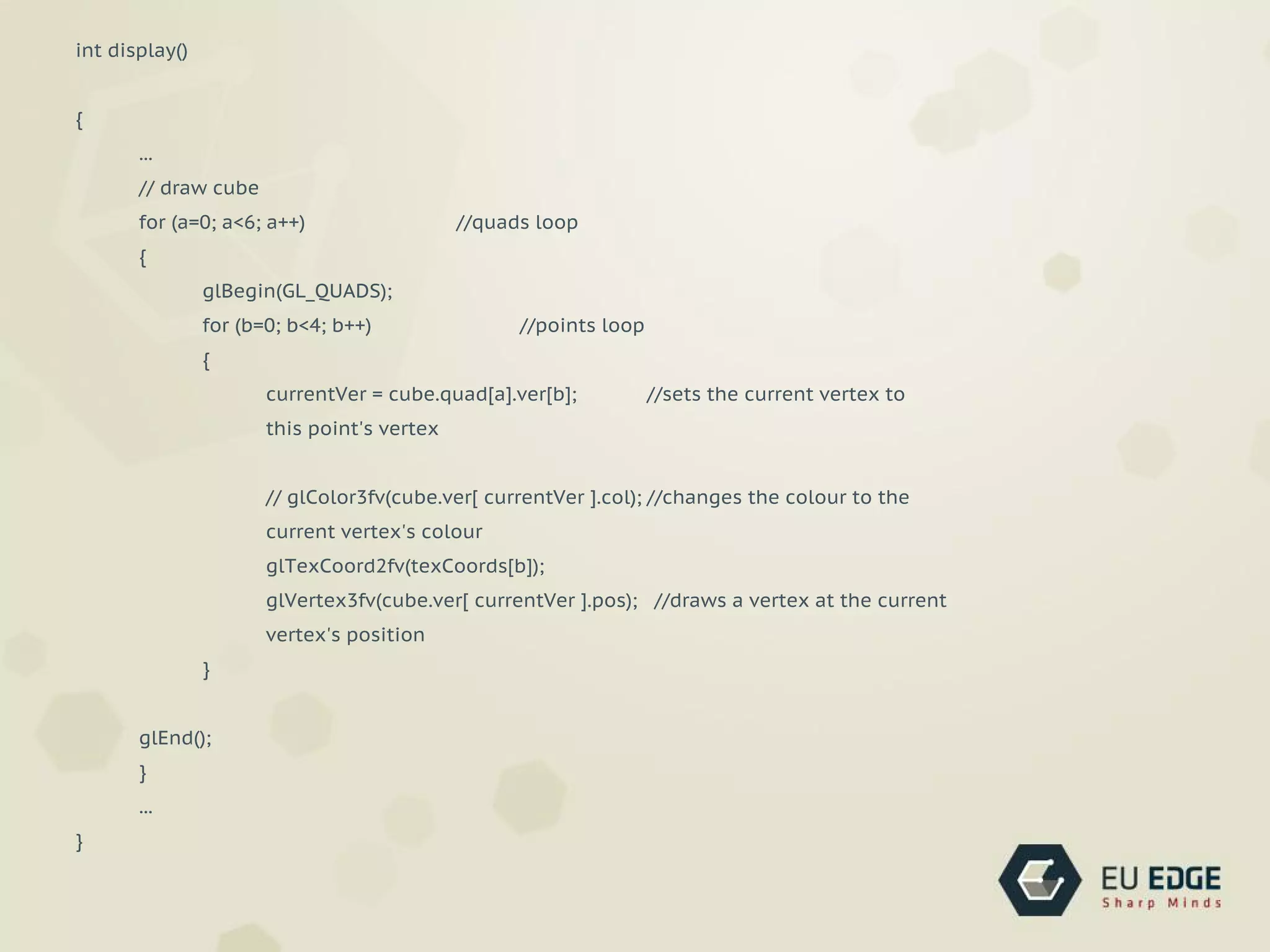int display()
{
...
// draw cube
for (a=0; a<6; a++) //quads loop
{
glBegin(GL_QUADS);
for (b=0; b<4; b++) //points loop
{
currentVer = cube.quad[a].ver[b]; //sets the current vertex to
this point's vertex
// glColor3fv(cube.ver[ currentVer ].col); //changes the colour to the
current vertex's colour
glTexCoord2fv(texCoords[b]);
glVertex3fv(cube.ver[ currentVer ].pos); //draws a vertex at the current
vertex's position
}
glEnd();
}
...
}
 