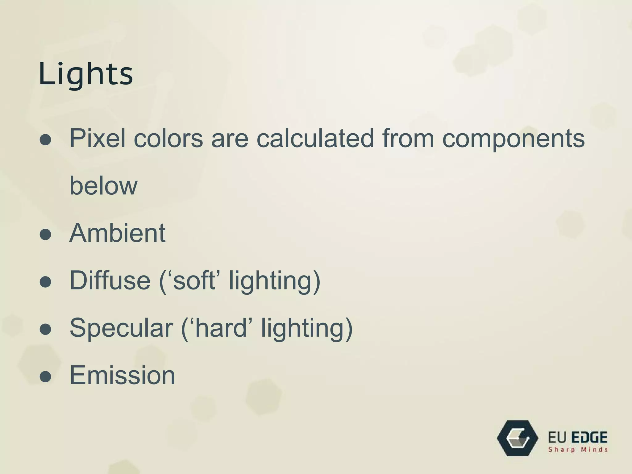 Lights
● Pixel colors are calculated from components
below
● Ambient
● Diffuse (‘soft’ lighting)
● Specular (‘hard’ lighting)
● Emission
 