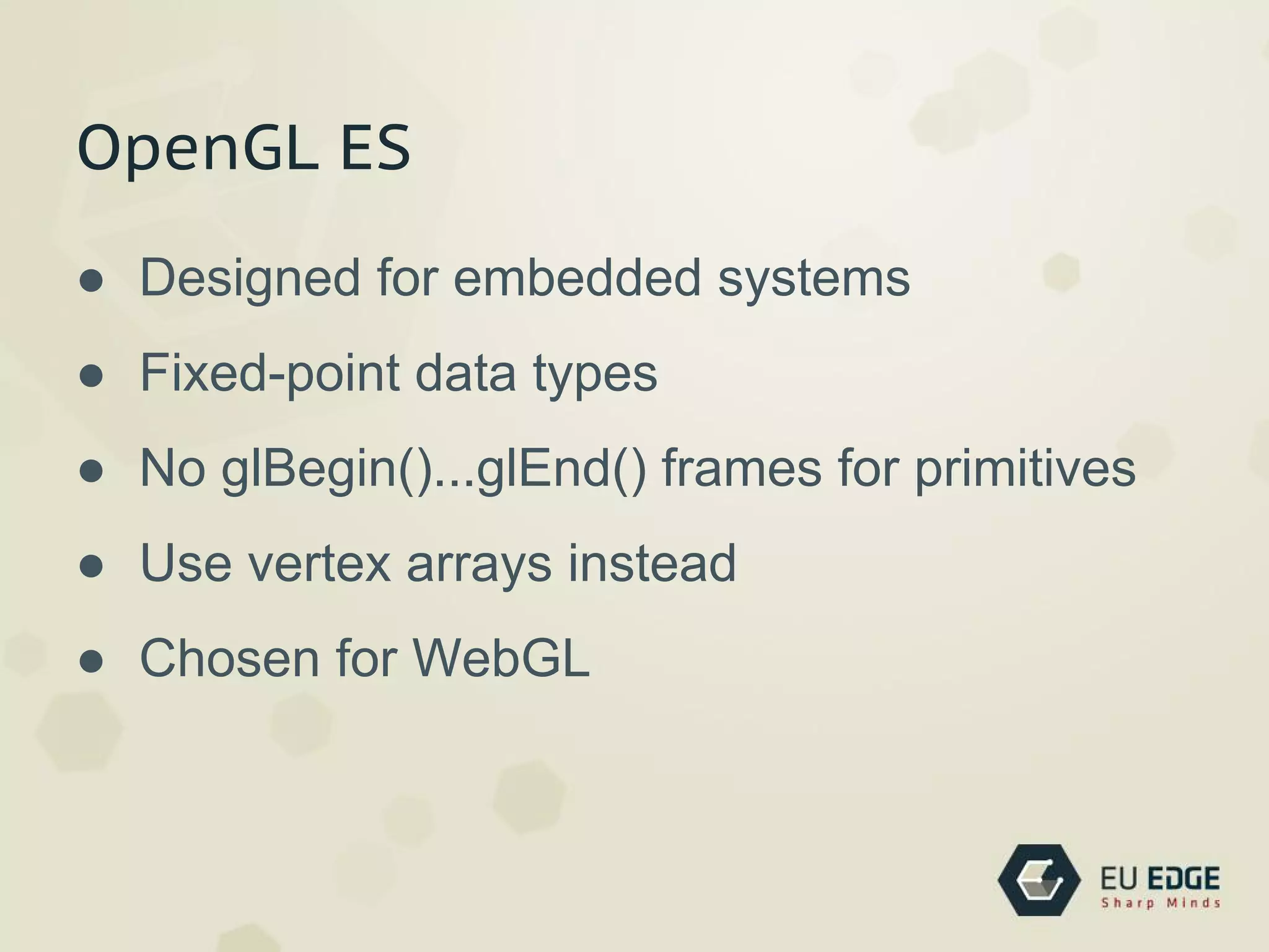 OpenGL ES
● Designed for embedded systems
● Fixed-point data types
● No glBegin()...glEnd() frames for primitives
● Use vertex arrays instead
● Chosen for WebGL
 