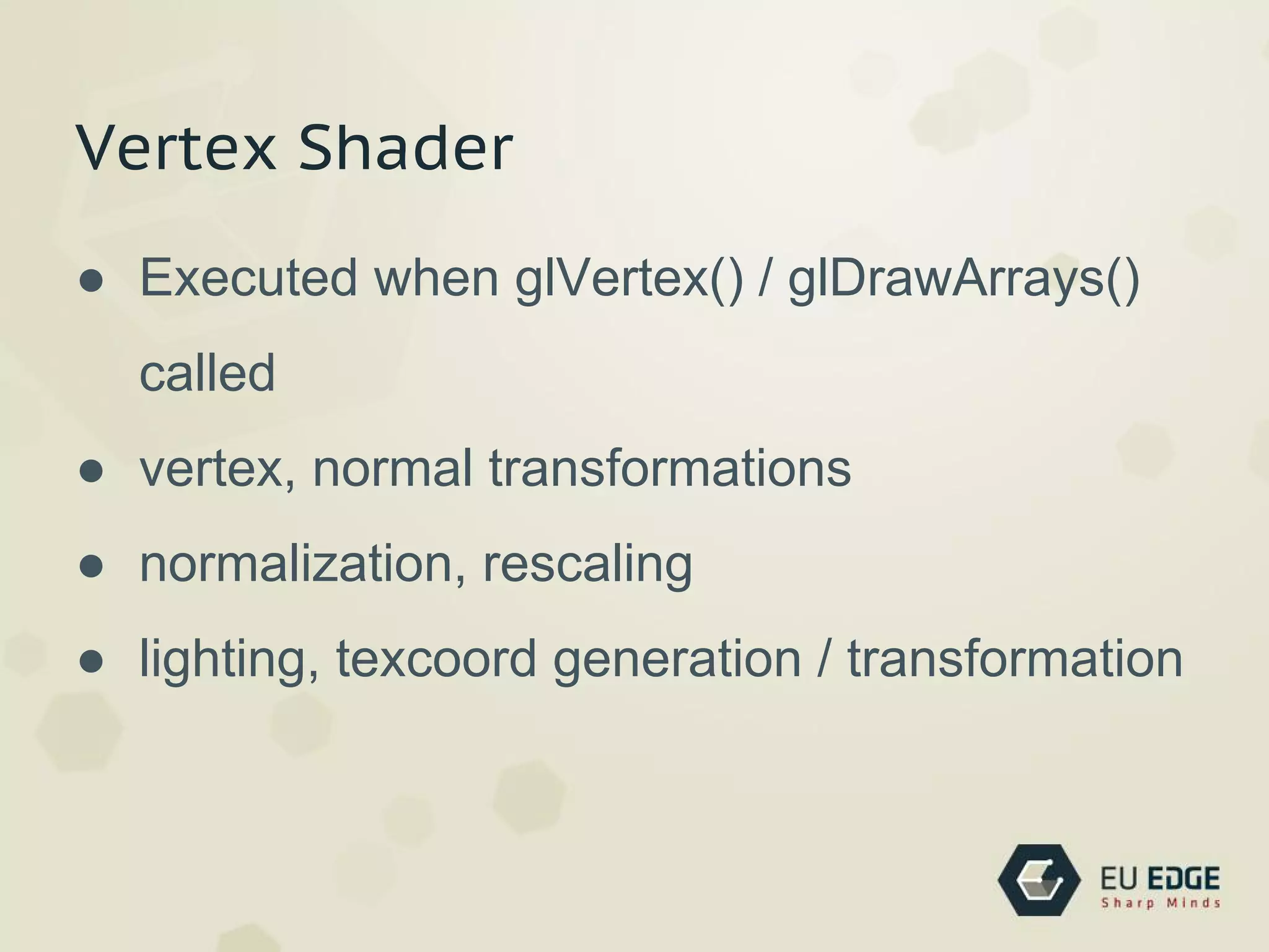 Vertex Shader
● Executed when glVertex() / glDrawArrays()
called
● vertex, normal transformations
● normalization, rescaling
● lighting, texcoord generation / transformation
 