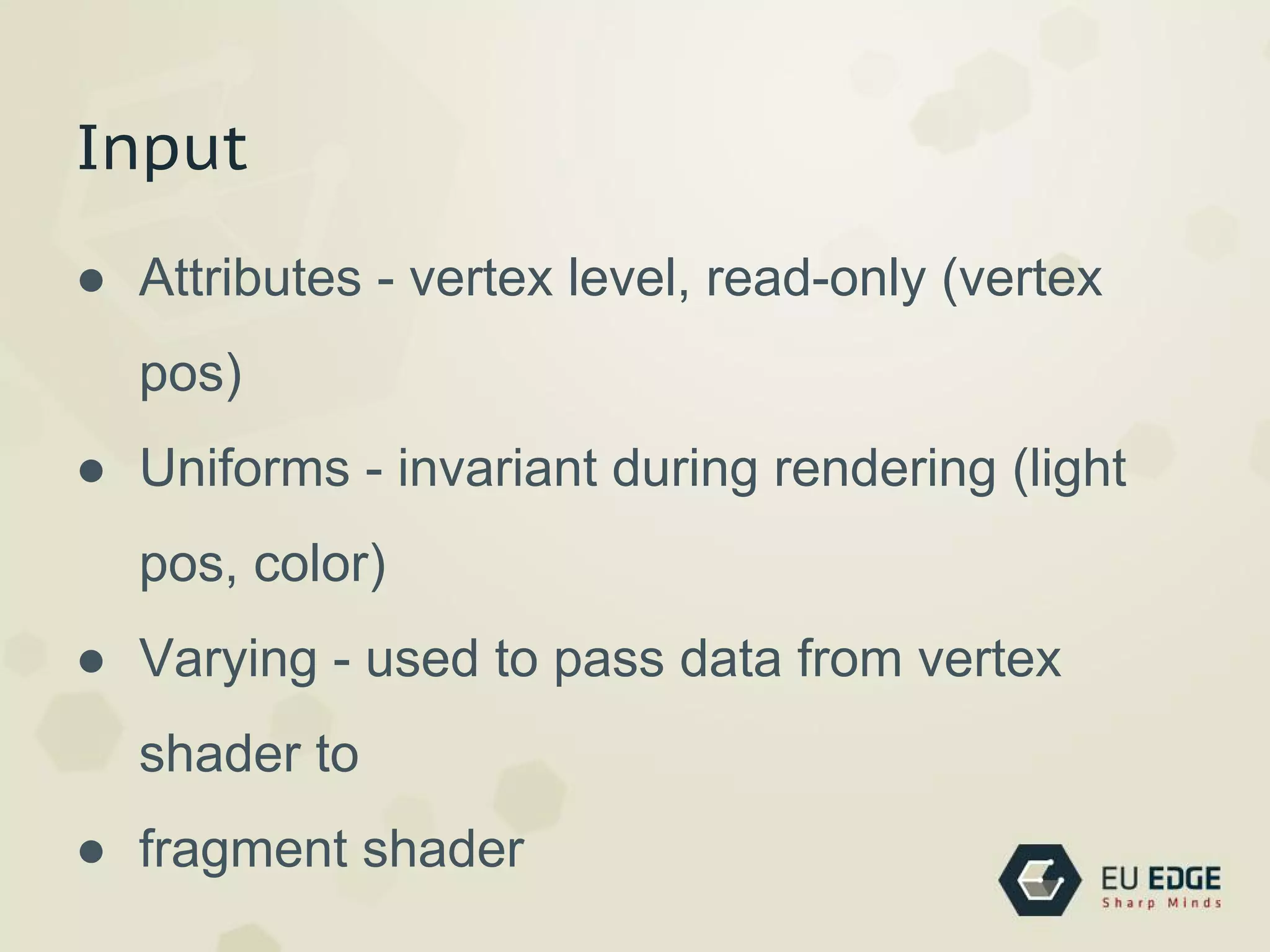 Input
● Attributes - vertex level, read-only (vertex
pos)
● Uniforms - invariant during rendering (light
pos, color)
● Varying - used to pass data from vertex
shader to
● fragment shader
 