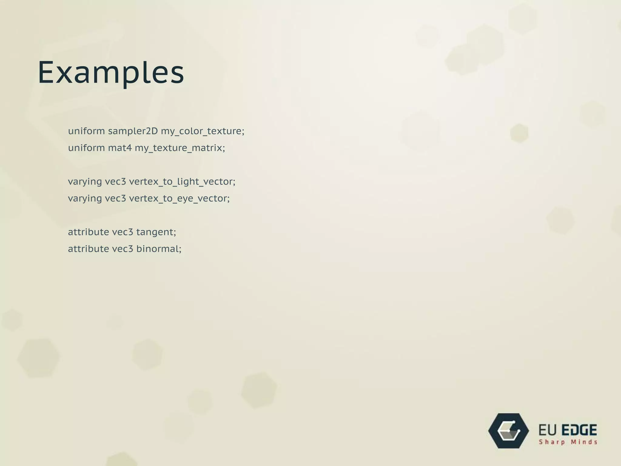 uniform sampler2D my_color_texture;
uniform mat4 my_texture_matrix;
varying vec3 vertex_to_light_vector;
varying vec3 vertex_to_eye_vector;
attribute vec3 tangent;
attribute vec3 binormal;
Examples
 