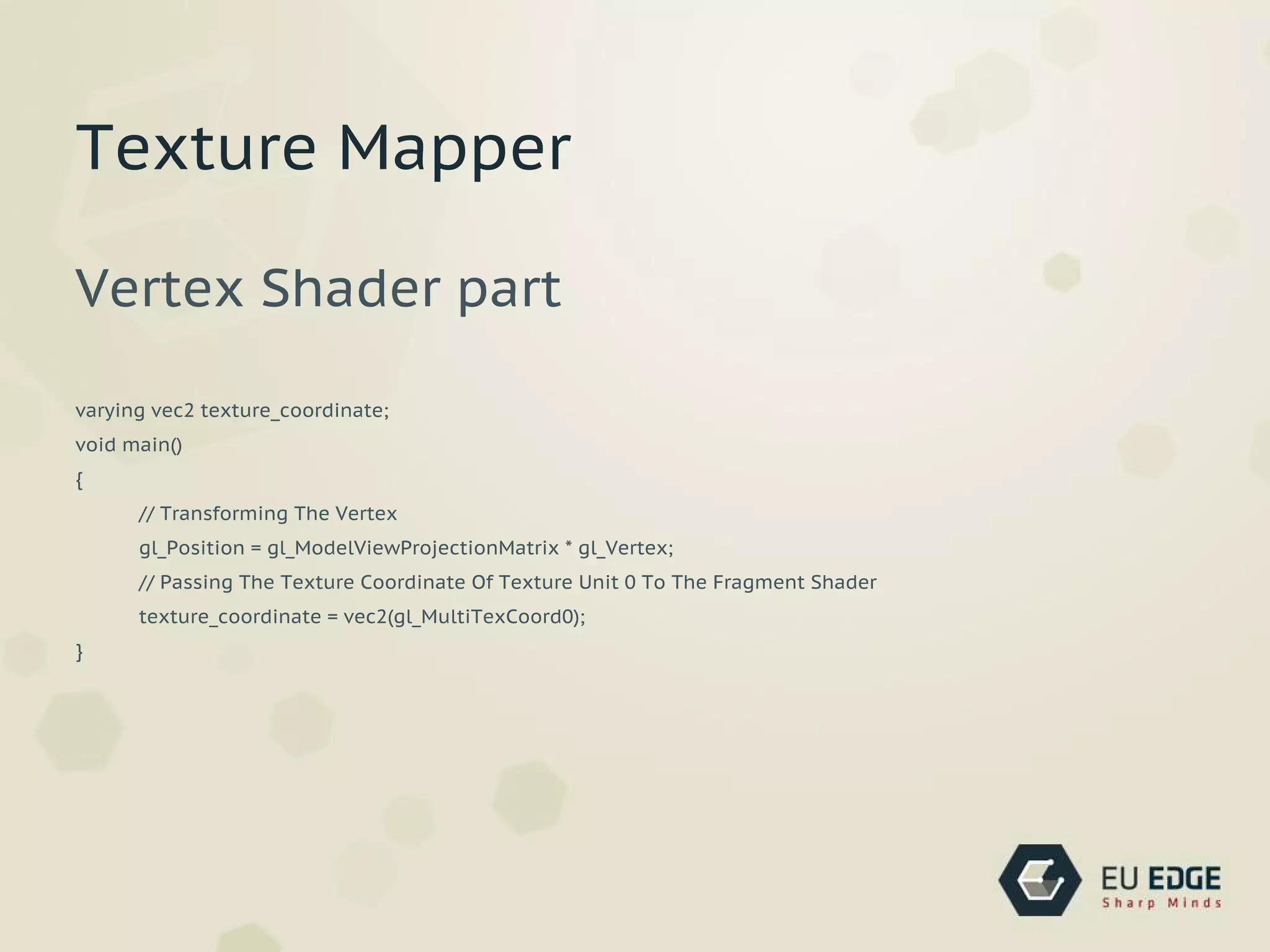 Vertex Shader part
varying vec2 texture_coordinate;
void main()
{
// Transforming The Vertex
gl_Position = gl_ModelViewProjectionMatrix * gl_Vertex;
// Passing The Texture Coordinate Of Texture Unit 0 To The Fragment Shader
texture_coordinate = vec2(gl_MultiTexCoord0);
}
Texture Mapper
 