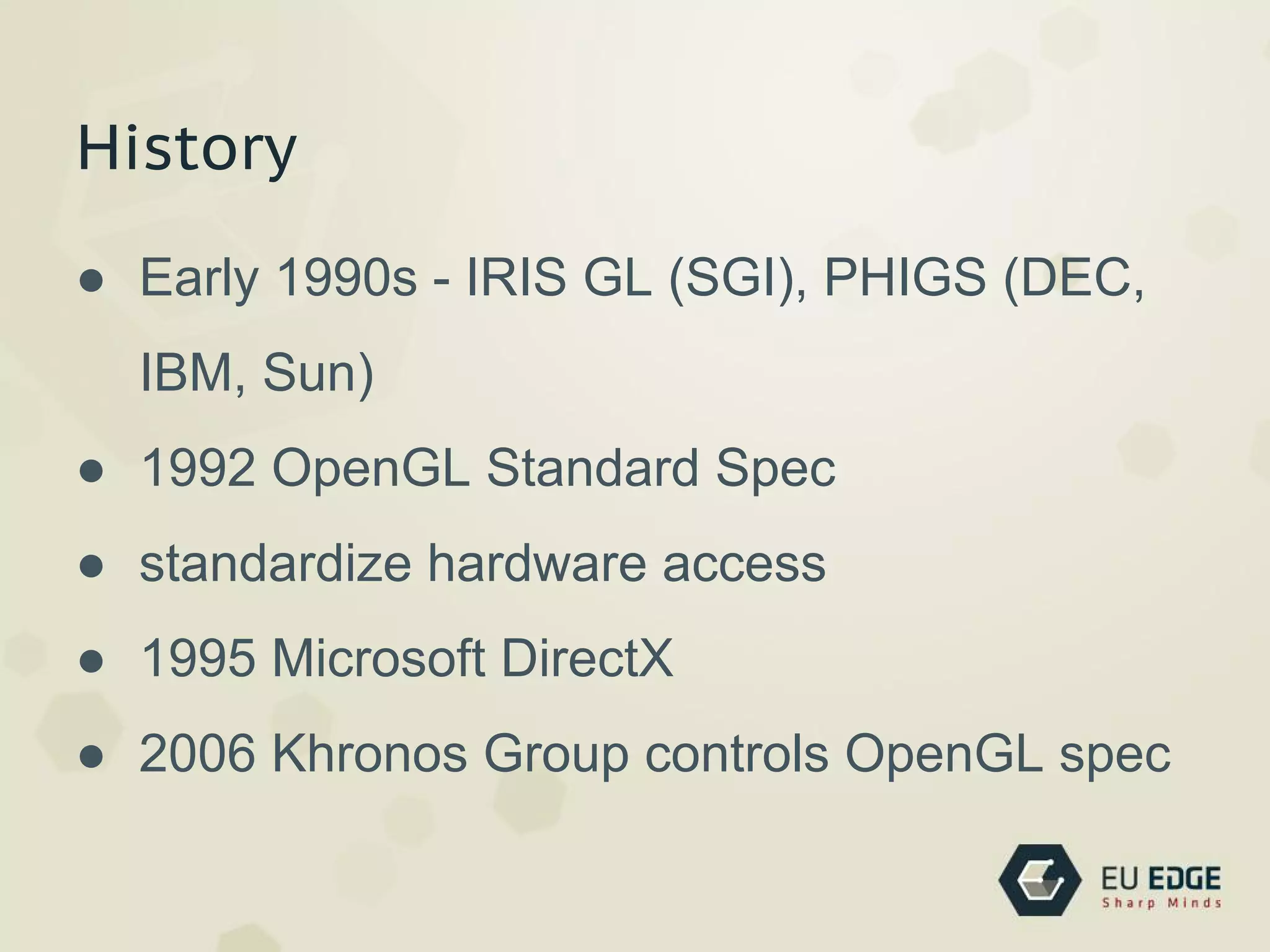 History
● Early 1990s - IRIS GL (SGI), PHIGS (DEC,
IBM, Sun)
● 1992 OpenGL Standard Spec
● standardize hardware access
● 1995 Microsoft DirectX
● 2006 Khronos Group controls OpenGL spec
 