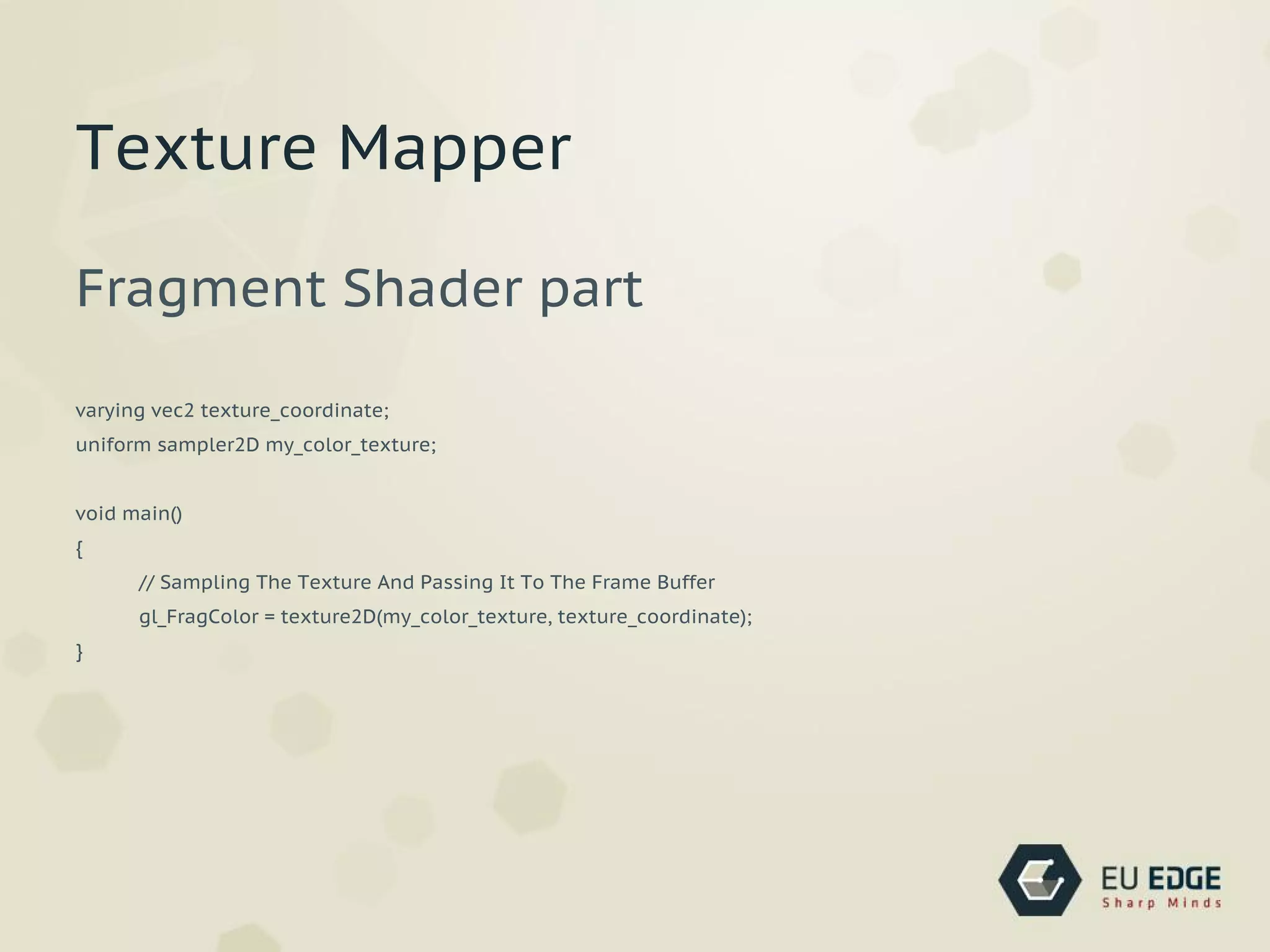 Fragment Shader part
varying vec2 texture_coordinate;
uniform sampler2D my_color_texture;
void main()
{
// Sampling The Texture And Passing It To The Frame Buffer
gl_FragColor = texture2D(my_color_texture, texture_coordinate);
}
Texture Mapper
 