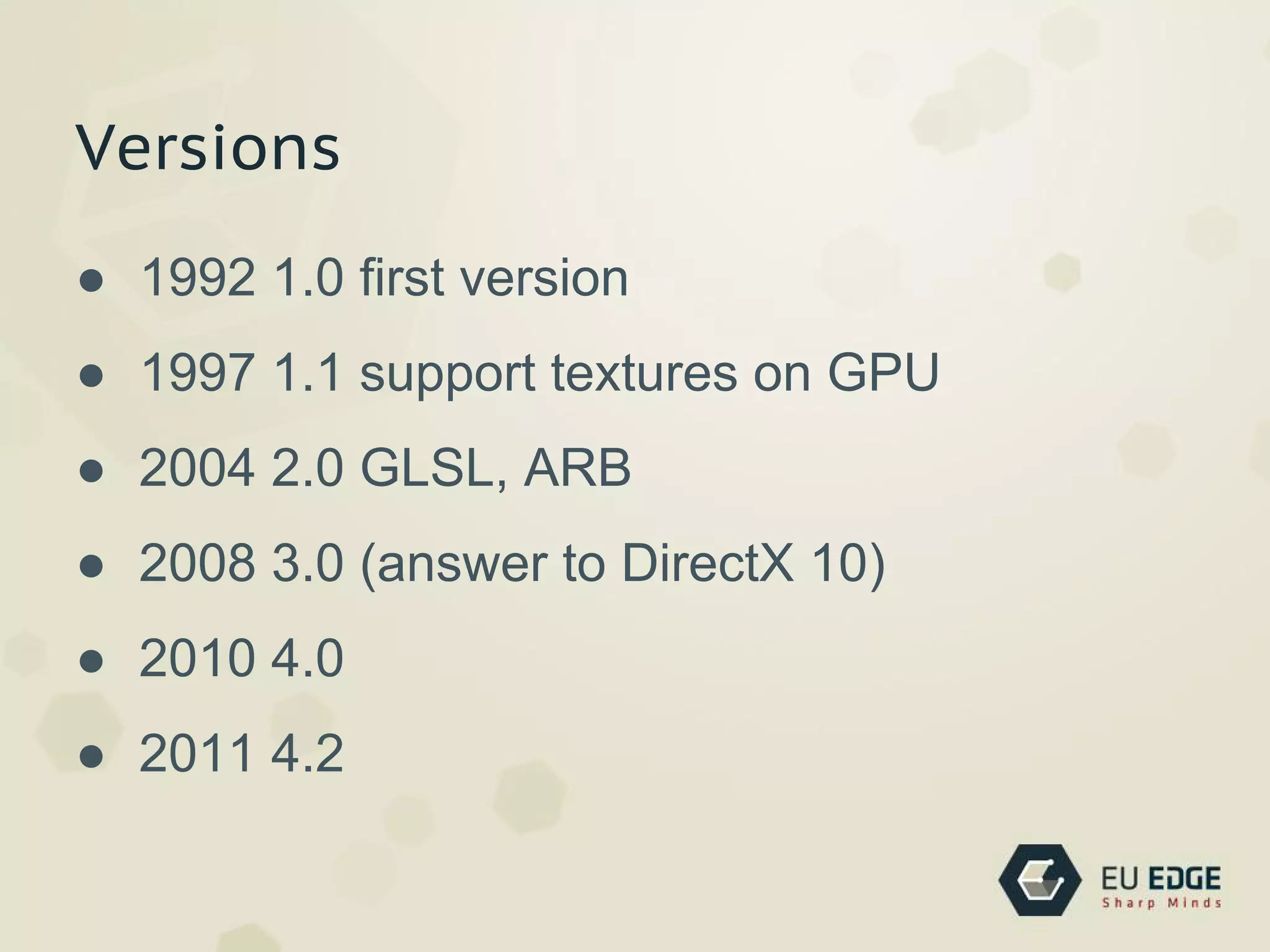 Versions
● 1992 1.0 ﬁrst version
● 1997 1.1 support textures on GPU
● 2004 2.0 GLSL, ARB
● 2008 3.0 (answer to DirectX 10)
● 2010 4.0
● 2011 4.2
 
