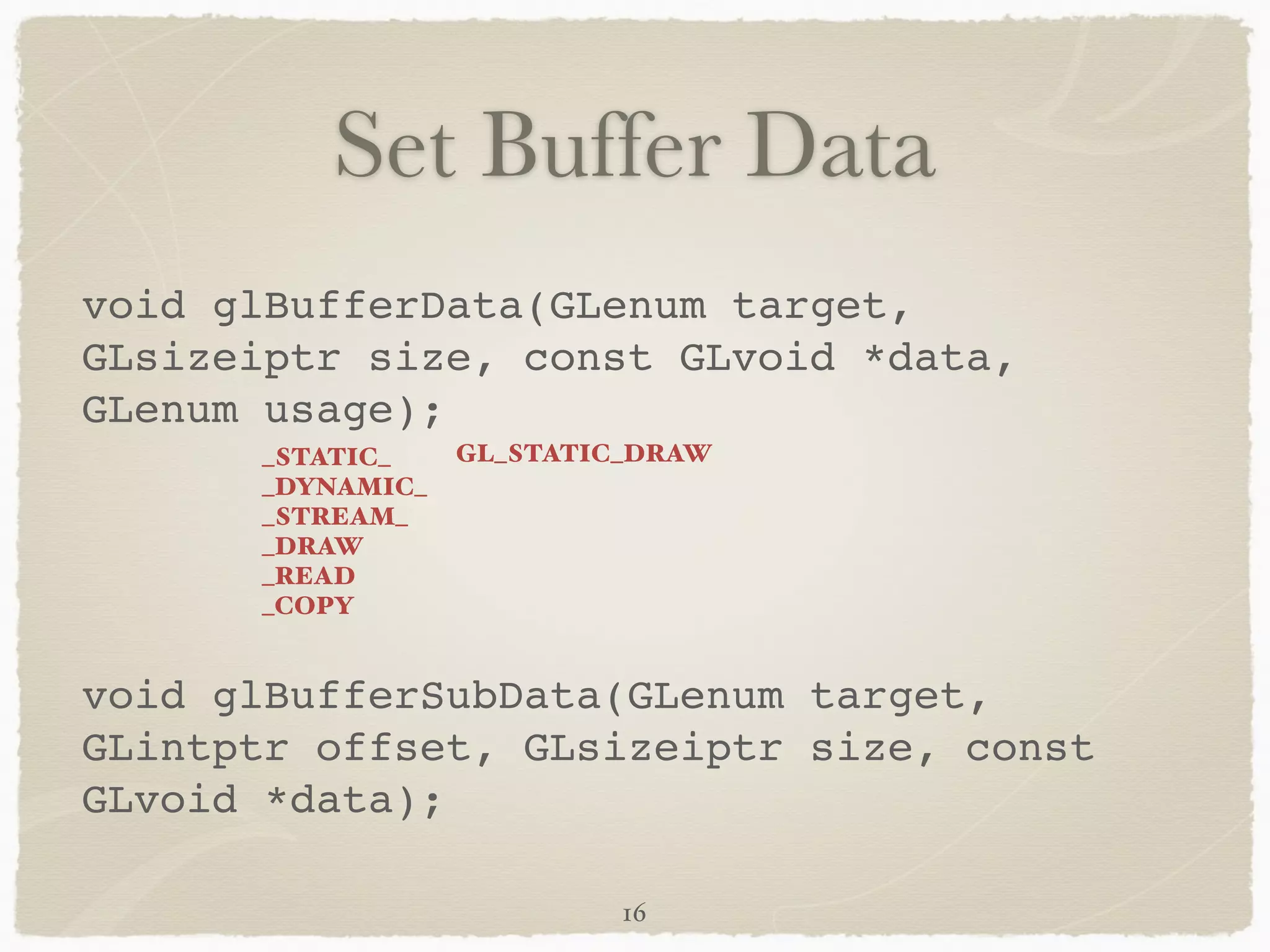Set Buffer Data 
void glBufferData(GLenum target, 
GLsizeiptr size, const GLvoid *data, 
GLenum usage);! 
! 
_STATIC_ 
_DYNAMIC_ 
_STREAM_ 
_DRAW 
_READ 
_COPY 
GL_STATIC_DRAW 
! 
void glBufferSubData(GLenum target, 
GLintptr offset, GLsizeiptr size, const 
GLvoid *data); 
16 
 
