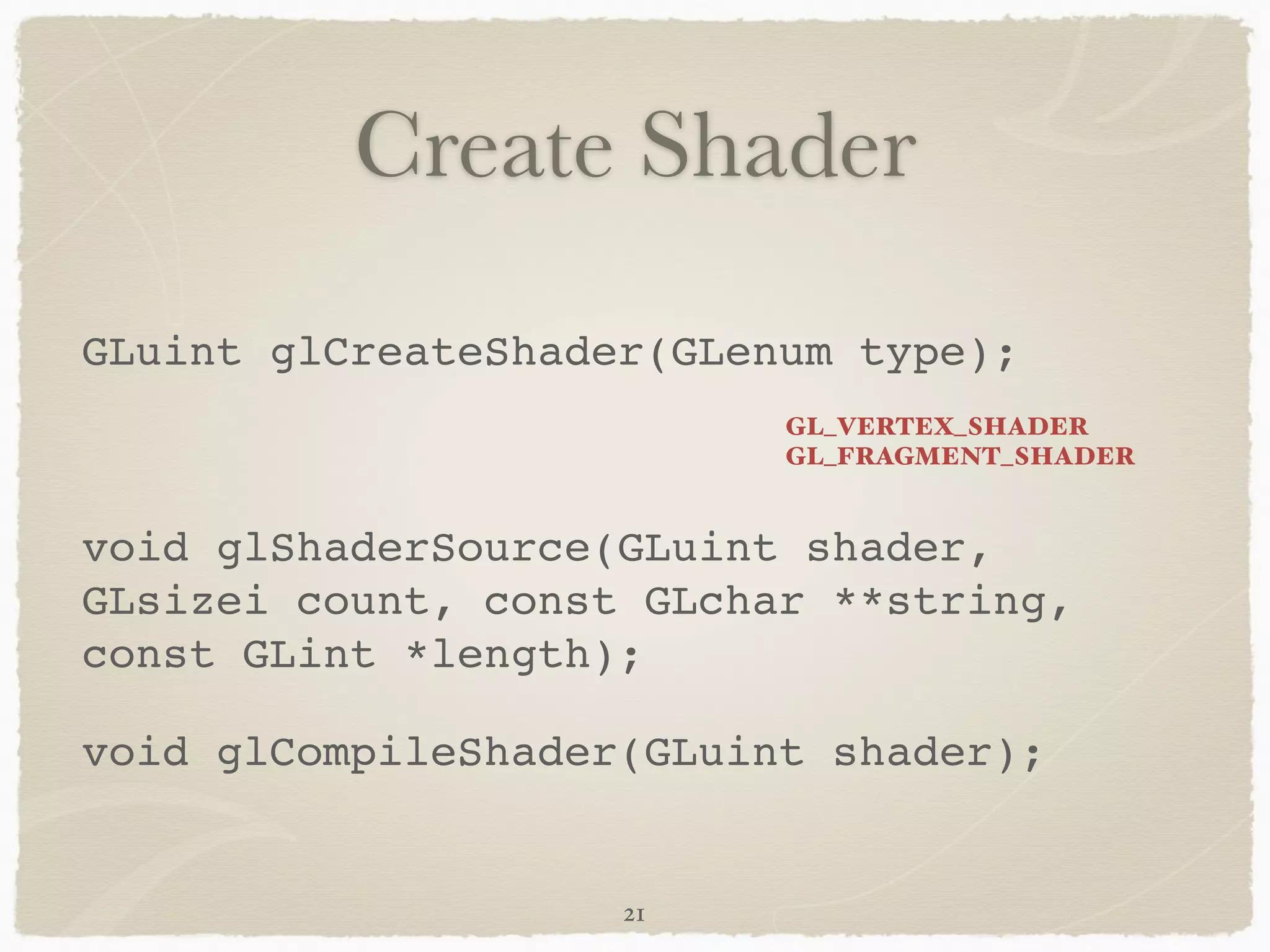 Create Shader 
GLuint glCreateShader(GLenum type);! 
! 
void glShaderSource(GLuint shader, 
GLsizei count, const GLchar **string, 
const GLint *length);! 
void glCompileShader(GLuint shader); 
21 
GL_VERTEX_SHADER 
GL_FRAGMENT_SHADER 
 