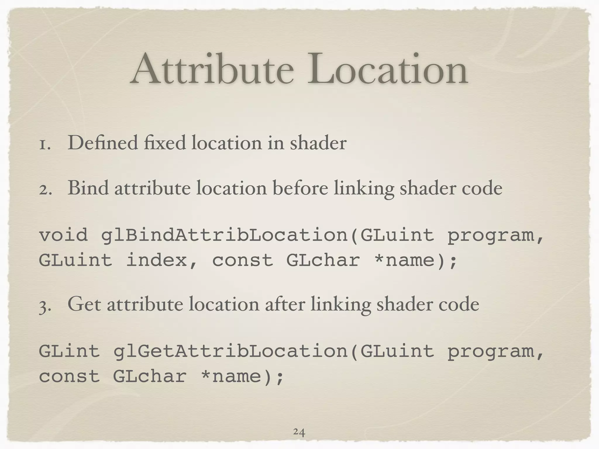 Attribute Location 
1. Defined fixed location in shader! 
2. Bind attribute location before linking shader code! 
void glBindAttribLocation(GLuint program, 
GLuint index, const GLchar *name);! 
3. Get attribute location after linking shader code! 
GLint glGetAttribLocation(GLuint program, 
const GLchar *name); 
24 
 
