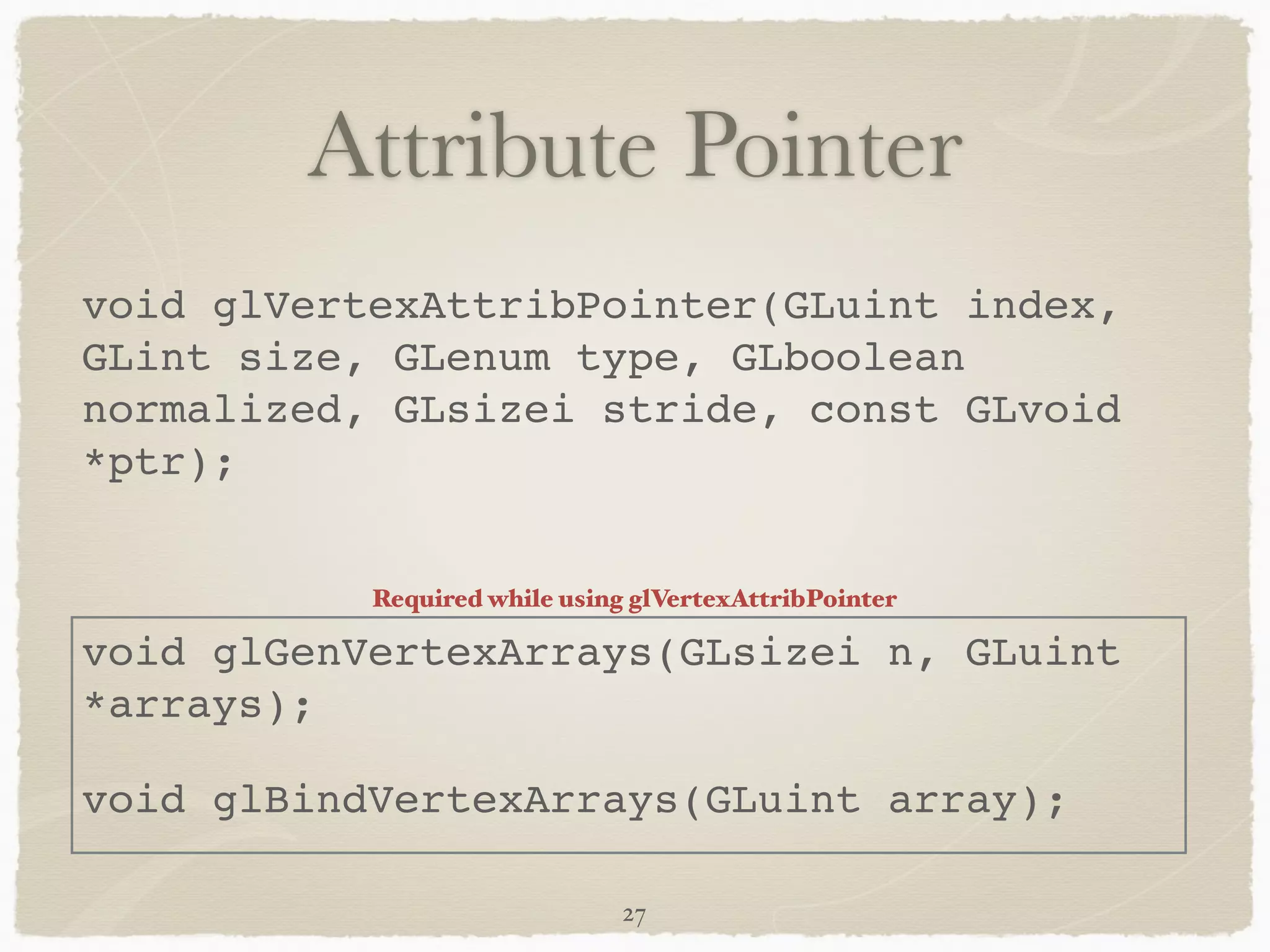 Attribute Pointer 
void glVertexAttribPointer(GLuint index, 
GLint size, GLenum type, GLboolean 
normalized, GLsizei stride, const GLvoid 
*ptr);! 
! 
Required while using glVertexAttribPointer 
void glGenVertexArrays(GLsizei n, GLuint 
*arrays);! 
void glBindVertexArrays(GLuint array); 
27 
 