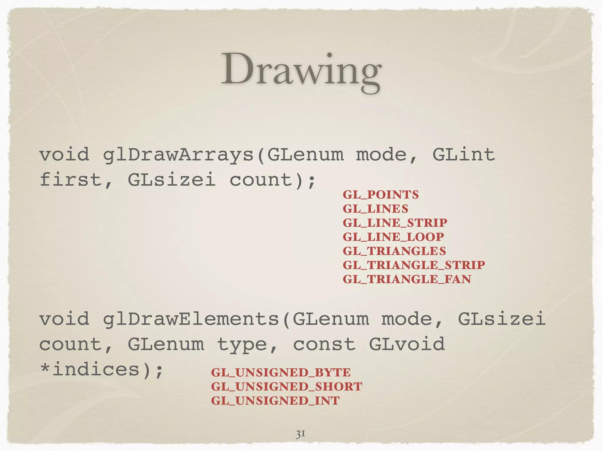 Drawing 
void glDrawArrays(GLenum mode, GLint 
first, GLsizei count);! 
! 
! 
void glDrawElements(GLenum mode, GLsizei 
count, GLenum type, const GLvoid 
*indices); 
31 
GL_POINTS 
GL_LINES 
GL_LINE_STRIP 
GL_LINE_LOOP 
GL_TRIANGLES 
GL_TRIANGLE_STRIP 
GL_TRIANGLE_FAN 
GL_UNSIGNED_BYTE 
GL_UNSIGNED_SHORT 
GL_UNSIGNED_INT 
 