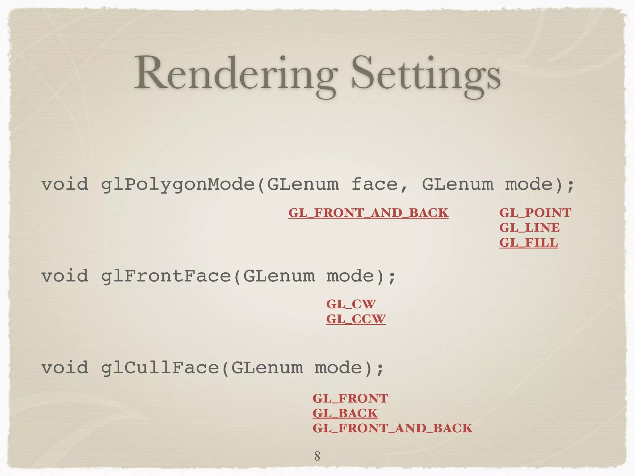 Rendering Settings 
void glPolygonMode(GLenum face, GLenum mode);! 
GL_FRONT_AND_BACK GL_POINT 
! 
void glFrontFace(GLenum mode);! 
! 
void glCullFace(GLenum mode); 
GL_LINE 
GL_FILL 
GL_CW 
GL_CCW 
GL_FRONT 
GL_BACK 
GL_FRONT_AND_BACK 
8 
 