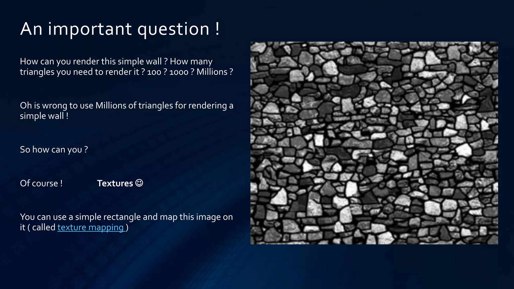An important question !
How can you render this simple wall ? How many
triangles you need to render it ? 100 ? 1000 ? Millions ?
Oh is wrong to use Millions of triangles for rendering a
simple wall !
So how can you ?
Of course ! Textures 
You can use a simple rectangle and map this image on
it ( called texture mapping )
 