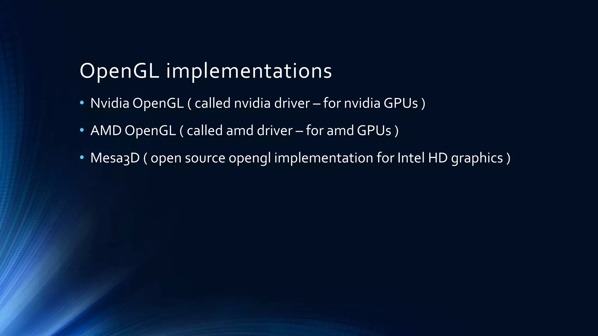 OpenGL implementations
• Nvidia OpenGL ( called nvidia driver – for nvidia GPUs )
• AMD OpenGL ( called amd driver – for amd GPUs )
• Mesa3D ( open source opengl implementation for Intel HD graphics )
 